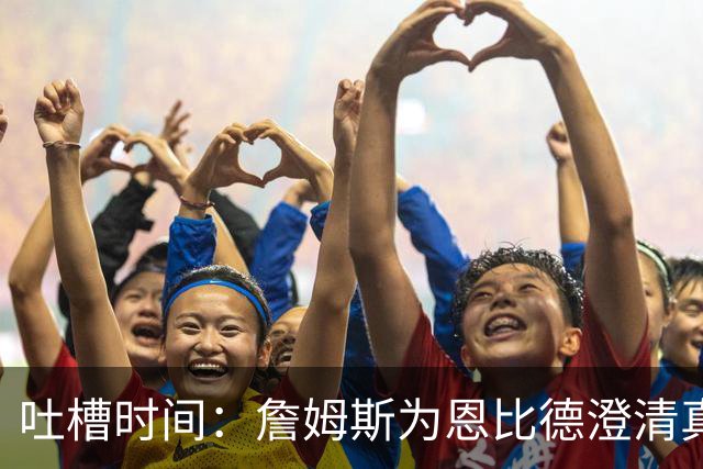 吐槽时间：詹姆斯为恩比德澄清真相；雷霆再获选秀成功；姚明搞笑互动引发关注