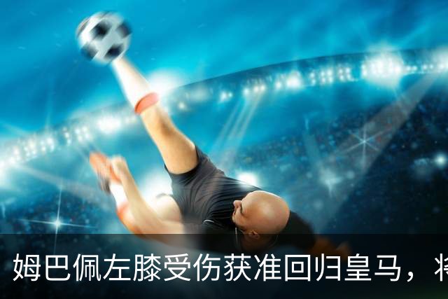 姆巴佩左膝受伤获准回归皇马，将于今日接受检查